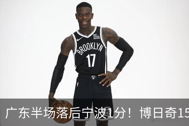 广东半场落后宁波1分！博日奇15+4，胡明轩8分5助，徐杰高烧缺阵