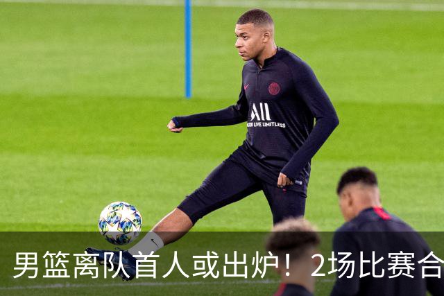 男篮离队首人或出炉！2场比赛合计14分1板，他比周琦王哲林差远了